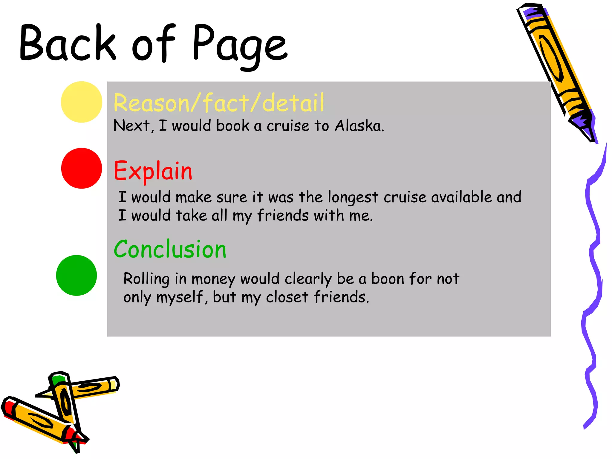 Back of Page
    Reason/fact/detail
    Next, I would book a cruise to Alaska.


    Explain
    I would make sure it was the longest cruise available and
    I would take all my friends with me.

    Conclusion
     Rolling in money would clearly be a boon for not
     only myself, but my closet friends.
 