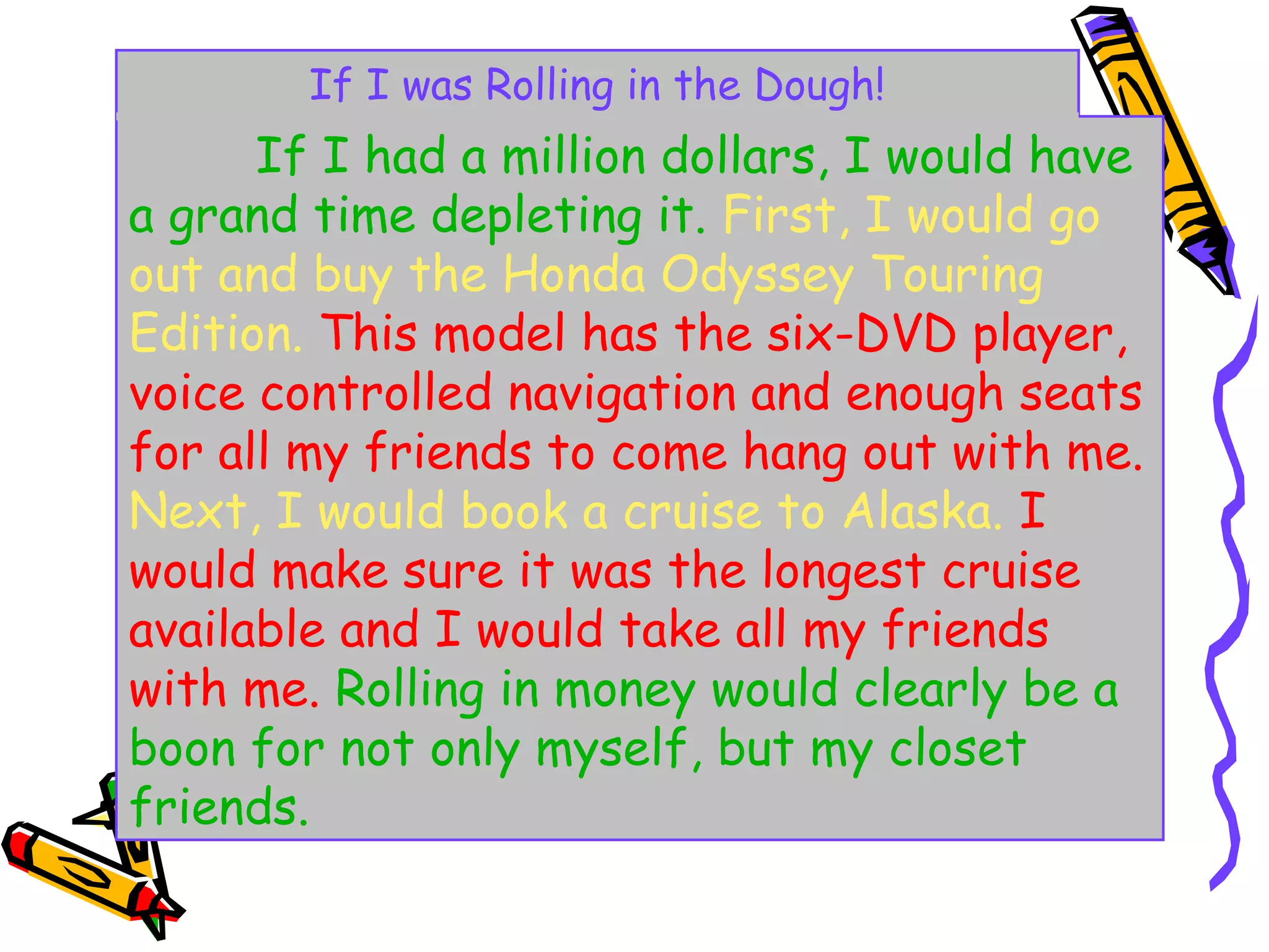 If I was Rolling in the Dough!
      If I had a million dollars, I would have
a grand time depleting it. First, I would go
out and buy the Honda Odyssey Touring
Edition. This model has the six-DVD player,
voice controlled navigation and enough seats
for all my friends to come hang out with me.
Next, I would book a cruise to Alaska. I
would make sure it was the longest cruise
available and I would take all my friends
with me. Rolling in money would clearly be a
boon for not only myself, but my closet
friends.
 