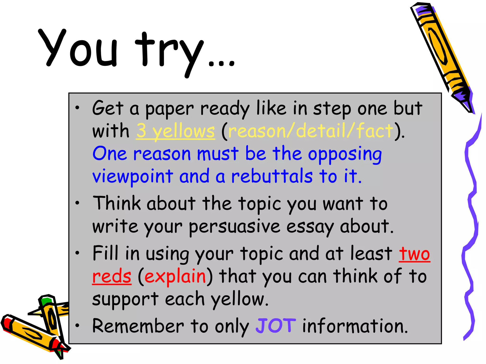 You try…
 • Get a paper ready like in step one but
   with 3 yellows (reason/detail/fact).
   One reason must be the opposing
   viewpoint and a rebuttals to it.
 • Think about the topic you want to
   write your persuasive essay about.
 • Fill in using your topic and at least two
   reds (explain) that you can think of to
   support each yellow.
 • Remember to only JOT information.
 