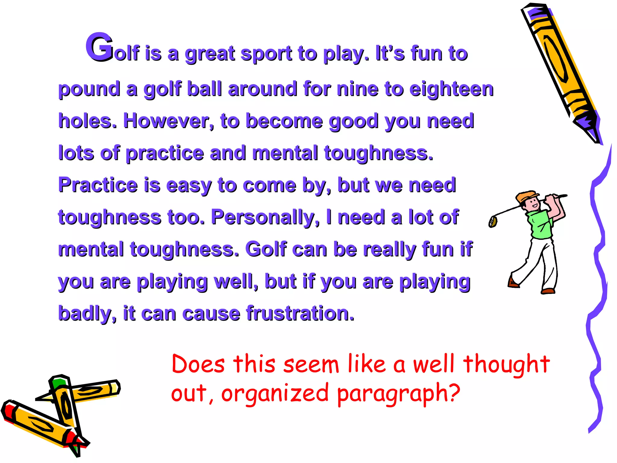 Golf is a great sport to play. It’s fun to
pound a golf ball around for nine to eighteen
holes. However, to become good you need
lots of practice and mental toughness.
Practice is easy to come by, but we need
toughness too. Personally, I need a lot of
mental toughness. Golf can be really fun if
you are playing well, but if you are playing
badly, it can cause frustration.

            Does this seem like a well thought
            out, organized paragraph?
 