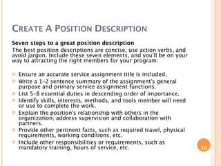 CREATE A POSITION DESCRIPTION
Seven steps to a great position description
The best position descriptions are concise, use action verbs, and
avoid jargon. Include these seven elements, and you'll be on your
way to attracting the right members for your program:

   Ensure an accurate service assignment title is included.
   Write a 1–2 sentence summary of the assignment's general
    purpose and primary service assignment functions.
   List 5–8 essential duties in descending order of importance.
   Identify skills, interests, methods, and tools member will need
    or use to complete the work.
   Explain the position's relationship with others in the
    organization; address supervision and collaboration with
    partners.
   Provide other pertinent facts, such as required travel, physical
    requirements, working conditions, etc.
   Include other responsibilities or requirements, such as
    mandatory training, hours of service, etc.                         10
 
