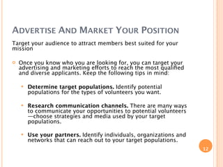 ADVERTISE AND MARKET YOUR POSITION
Target your audience to attract members best suited for your
mission

   Once you know who you are looking for, you can target your
    advertising and marketing efforts to reach the most qualiﬁed
    and diverse applicants. Keep the following tips in mind:

       Determine target populations. Identify potential
        populations for the types of volunteers you want.

       Research communication channels. There are many ways
        to communicate your opportunities to potential volunteers
        —choose strategies and media used by your target
        populations.

       Use your partners. Identify individuals, organizations and
        networks that can reach out to your target populations.
                                                                     12
 