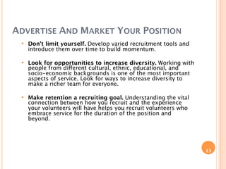 ADVERTISE AND MARKET YOUR POSITION
    Don't limit yourself. Develop varied recruitment tools and
     introduce them over time to build momentum.

    Look for opportunities to increase diversity. Working with
     people from different cultural, ethnic, educational, and
     socio-economic backgrounds is one of the most important
     aspects of service. Look for ways to increase diversity to
     make a richer team for everyone.

    Make retention a recruiting goal. Understanding the vital
     connection between how you recruit and the experience
     your volunteers will have helps you recruit volunteers who
     embrace service for the duration of the position and
     beyond.




                                                                  13
 