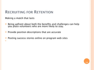 RECRUITING FOR RETENTION
Making a match that lasts

   Being upfront about both the beneﬁts and challenges can help
    you place volunteers who are more likely to stay.

   Provide position descriptions that are accurate

   Posting success stories online on program web sites





                                                                   14
 