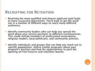 RECRUITING FOR RETENTION
   Reaching the most qualiﬁed and diverse applicant pool leads
    to more successful placements. You'll want to get the word
    out in a number of different ways to reach many different
    audiences.

   Identify community leaders who can help you spread the
    word about your service positions to different constituencies.
    This could include members of professional associations,
    religious leaders, local politicians, and community activists.

   Identify individuals and groups that can help you reach out to
    speciﬁc populations. Inform similar programs about your
    program's position and look for opportunities to post the
    opening on free listservs and volunteer boards.



                                                                     16
 