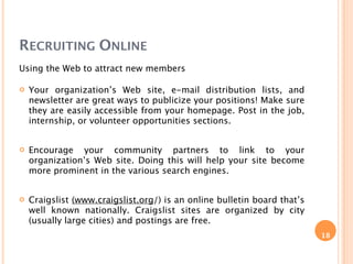 RECRUITING ONLINE
Using the Web to attract new members

   Your organization’s Web site, e-mail distribution lists, and
    newsletter are great ways to publicize your positions! Make sure
    they are easily accessible from your homepage. Post in the job,
    internship, or volunteer opportunities sections.


   Encourage your community partners to link to your
    organization’s Web site. Doing this will help your site become
    more prominent in the various search engines.


   Craigslist (www.craigslist.org/) is an online bulletin board that’s
    well known nationally. Craigslist sites are organized by city
    (usually large cities) and postings are free.
                                                                          18
 