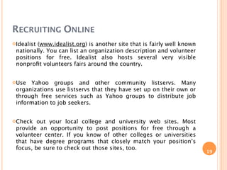 RECRUITING ONLINE
Idealist(www.idealist.org) is another site that is fairly well known
 nationally. You can list an organization description and volunteer
 positions for free. Idealist also hosts several very visible
 nonproﬁt volunteers fairs around the country.


Use  Yahoo groups and other community listservs. Many
 organizations use listservs that they have set up on their own or
 through free services such as Yahoo groups to distribute job
 information to job seekers.


Check   out your local college and university web sites. Most
 provide an opportunity to post positions for free through a
 volunteer center. If you know of other colleges or universities
 that have degree programs that closely match your position’s
 focus, be sure to check out those sites, too.
                                                                        19
 