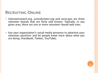RECRUITING ONLINE
   Volunteermatch.org, justvolunteer.org and serve.gov are three
    volunteer boards that are fairly well known. Typically, in any
    given area, there are one or more volunteer-based web sites.


   Use your organization’s social media presence to advertise your
    volunteer positions and let people know more about what you
    are doing. (Facebook, Twitter, YouTube).




                                                                      20
 