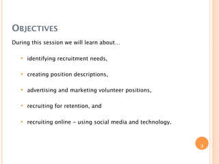 OBJECTIVES
During this session we will learn about…

      identifying recruitment needs,

      creating position descriptions,

      advertising and marketing volunteer positions,

      recruiting for retention, and

      recruiting online - using social media and technology.



                                                                3
 