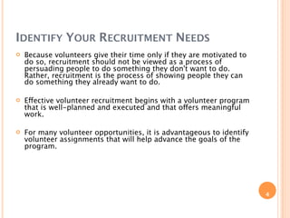 IDENTIFY YOUR RECRUITMENT NEEDS
   Because volunteers give their time only if they are motivated to
    do so, recruitment should not be viewed as a process of
    persuading people to do something they don't want to do.
    Rather, recruitment is the process of showing people they can
    do something they already want to do.

   Effective volunteer recruitment begins with a volunteer program
    that is well-planned and executed and that offers meaningful
    work.

   For many volunteer opportunities, it is advantageous to identify
    volunteer assignments that will help advance the goals of the
    program.




                                                                       4
 