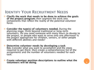 IDENTIFY YOUR RECRUITMENT NEEDS
   Clarify the work that needs to be done to achieve the goals
    of the project/program; then segment the work into
    components that reﬂect the reality of the potential volunteer
    force.

   Consider the type(s) of volunteers needed. During the
    planning stage, think beyond traditional or long-term
    volunteers. Do you need someone with many hours to devote to
    the project, or people who want to serve only one afternoon? Is
    the project appropriate for children, seniors, or other people
    with different abilities and needs?

   Determine volunteer needs by developing a task
    list. Consider what you want to accomplish and the steps
    required to get there; then create a comprehensive list of the
    assignments and the number of volunteers needed for each
    task.

   Create volunteer position descriptions to outline what the
    volunteers will be doing.                                         5
 