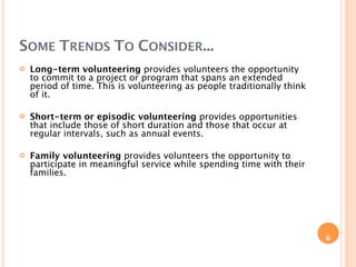 SOME TRENDS TO CONSIDER...
   Long-term volunteering provides volunteers the opportunity
    to commit to a project or program that spans an extended
    period of time. This is volunteering as people traditionally think
    of it.

   Short-term or episodic volunteering provides opportunities
    that include those of short duration and those that occur at
    regular intervals, such as annual events.

   Family volunteering provides volunteers the opportunity to
    participate in meaningful service while spending time with their
    families.




                                                                         6
 