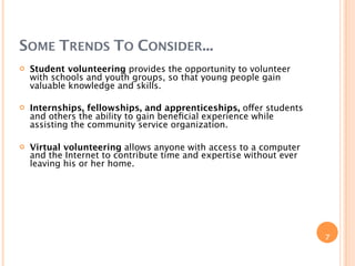 SOME TRENDS TO CONSIDER...
   Student volunteering provides the opportunity to volunteer
    with schools and youth groups, so that young people gain
    valuable knowledge and skills.

   Internships, fellowships, and apprenticeships, offer students
    and others the ability to gain beneﬁcial experience while
    assisting the community service organization.

   Virtual volunteering allows anyone with access to a computer
    and the Internet to contribute time and expertise without ever
    leaving his or her home.




                                                                     7
 