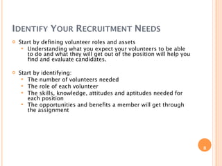 IDENTIFY YOUR RECRUITMENT NEEDS
   Start by deﬁning volunteer roles and assets
      Understanding what you expect your volunteers to be able
       to do and what they will get out of the position will help you
       ﬁnd and evaluate candidates.

   Start by identifying:
      The number of volunteers needed
      The role of each volunteer
      The skills, knowledge, attitudes and aptitudes needed for
       each position
      The opportunities and beneﬁts a member will get through
       the assignment




                                                                        8
 