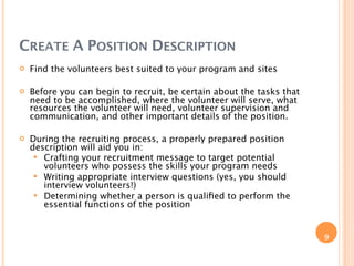CREATE A POSITION DESCRIPTION
   Find the volunteers best suited to your program and sites

   Before you can begin to recruit, be certain about the tasks that
    need to be accomplished, where the volunteer will serve, what
    resources the volunteer will need, volunteer supervision and
    communication, and other important details of the position.

   During the recruiting process, a properly prepared position
    description will aid you in:
      Crafting your recruitment message to target potential
       volunteers who possess the skills your program needs
      Writing appropriate interview questions (yes, you should
       interview volunteers!)
      Determining whether a person is qualiﬁed to perform the
       essential functions of the position


                                                                       9
 