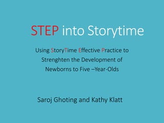 STEP into Storytime
Using StoryTime Effective Practice to
Strenghten the Development of
Newborns to Five –Year-Olds
Saroj Ghoting and Kathy Klatt
 