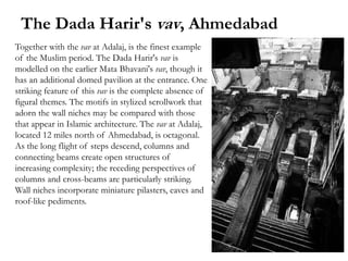 The Dada Harir's vav, Ahmedabad
Together with the vav at Adalaj, is the finest example
of the Muslim period. The Dada Harir's vav is
modelled on the earlier Mata Bhavani's vav, though it
has an additional domed pavilion at the entrance. One
striking feature of this vav is the complete absence of
figural themes. The motifs in stylized scrollwork that
adorn the wall niches may be compared with those
that appear in Islamic architecture. The vav at Adalaj,
located 12 miles north of Ahmedabad, is octagonal.
As the long flight of steps descend, columns and
connecting beams create open structures of
increasing complexity; the receding perspectives of
columns and cross-beams are particularly striking.
Wall niches incorporate miniature pilasters, eaves and
roof-like pediments.
 