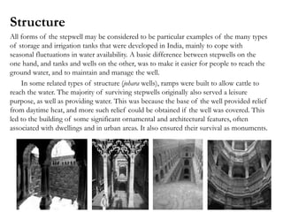 Structure
All forms of the stepwell may be considered to be particular examples of the many types
of storage and irrigation tanks that were developed in India, mainly to cope with
seasonal fluctuations in water availability. A basic difference between stepwells on the
one hand, and tanks and wells on the other, was to make it easier for people to reach the
ground water, and to maintain and manage the well.
In some related types of structure (johara wells), ramps were built to allow cattle to
reach the water. The majority of surviving stepwells originally also served a leisure
purpose, as well as providing water. This was because the base of the well provided relief
from daytime heat, and more such relief could be obtained if the well was covered. This
led to the building of some significant ornamental and architectural features, often
associated with dwellings and in urban areas. It also ensured their survival as monuments.
 