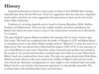 History
Stepwell construction is known to have gone on from at least 600AD. Most existing
stepwells date from the last 800 years. There are suggestions that they may have originated
much earlier, and there are some suggestions that precursors to them can be seen in the
Indus Valley civilisation.
Numbers of surviving stepwells can be found in Gujarat, Rajasthan, Delhi, Madhya
Pradesh, and Maharashtra. There are also smaller numbers elsewhere including in the
British isles where the water source is close to the surface [now covered over at Rooskeyin
Co. Leitrim}.
The great Mughal emperor Babur recorded in his memoirs that he built a baoli in Agra
Fort, India. The baoli was completed after the battle of Khanua in 1527 and Babur placed
an inscription there to this effect. Babur actually used two "Rehant's" to carry the water to a
higher level. This was altered when Akbar built his palaces (1565-1573). It was necessary to
use a third Rehant to raise water. Therefore a three-storeyed water pavilion was erected at
the mouth of the second well and three overhead tanks were built on its roof. Water from
Babur's baoli was conducted into these tanks. This plan was again altered when Shah Jahani
Mahal was built. Massive walls were raised in the middle of Babur's baoli and the rooms
were closed up. Alternative arrangements of water supply to the overhead tanks was made.
Babur's baoli is now buried in the basement apartments is only partially accessible. The
overhead tanks with inscribed tablets have survived intact
 