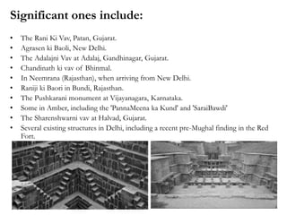 Significant ones include:
• The Rani Ki Vav, Patan, Gujarat.
• Agrasen ki Baoli, New Delhi.
• The Adalajni Vav at Adalaj, Gandhinagar, Gujarat.
• Chandinath ki vav of Bhinmal.
• In Neemrana (Rajasthan), when arriving from New Delhi.
• Raniji ki Baori in Bundi, Rajasthan.
• The Pushkarani monument at Vijayanagara, Karnataka.
• Some in Amber, including the 'PannaMeena ka Kund' and 'SaraiBawdi'
• The Sharenshwarni vav at Halvad, Gujarat.
• Several existing structures in Delhi, including a recent pre-Mughal finding in the Red
Fort.
 