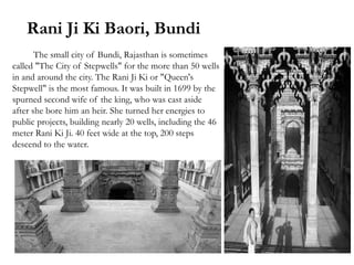 Rani Ji Ki Baori, Bundi
The small city of Bundi, Rajasthan is sometimes
called "The City of Stepwells" for the more than 50 wells
in and around the city. The Rani Ji Ki or "Queen's
Stepwell" is the most famous. It was built in 1699 by the
spurned second wife of the king, who was cast aside
after she bore him an heir. She turned her energies to
public projects, building nearly 20 wells, including the 46
meter Rani Ki Ji. 40 feet wide at the top, 200 steps
descend to the water.
 