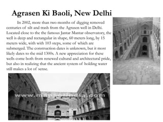 Agrasen Ki Baoli, New Delhi
In 2002, more than two months of digging removed
centuries of silt and trash from the Agrasen well in Delhi.
Located close to the the famous Jantar Mantar observatory, the
well is deep and rectangular in shape, 60 meters long, by 15
meters wide, with with 103 steps, some of which are
submerged. The construction dates is unknown, but it most
likely dates to the mid 1300s. A new appreciation for these
wells come both from renewed cultural and architectural pride,
but also in realizing that the ancient system of holding water
still makes a lot of sense.
 