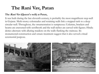 The Rani Vav, Patan
The Rani Vav (Queen's well) at Patan,
It was built during the late eleventh century, is probably the most magnificent step-well
in Gujarat. Multi-storey colonnades and retaining walls link a stepped tank to a deep
circular well. Throughout, the ornamentation is sumptuous. Columns, brackets and
beams are encrusted with scrollwork and the wall niches are carved with figures. Hindu
deities alternate with alluring maidens on the walls flanking the staircase. Its
monumental construction and ornate treatment suggest that it also served a ritual
ceremonial purpose.
 