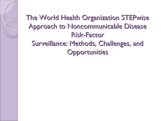The World Health Organization STEPwiseThe World Health Organization STEPwise
Approach to Noncommunicable DiseaseApproach to Noncommunicable Disease
Risk-FactorRisk-Factor
Surveillance: Methods, Challenges, andSurveillance: Methods, Challenges, and
OpportunitiesOpportunities
 