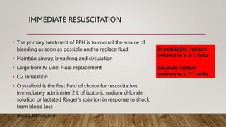 IMMEDIATE RESUSCITATION
• The primary treatment of PPH is to control the source of
bleeding as soon as possible and to replace fluid.
• Maintain airway, breathing and circulation
• Large bore IV Line: Fluid replacement
• O2 Inhalation
• Crystalloid is the first fluid of choice for resuscitation.
Immediately administer 2 L of isotonic sodium chloride
solution or lactated Ringer’s solution in response to shock
from blood loss
• Blood transfusion
Crystalloids restore
volume in a 3:1 ratio
Colloids restore
volume in a 1:1 ratio
 