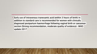• Early use of intravenous tranexamic acid (within 3 hours of birth) in
addition to standard care is recommended for women with clinically
diagnosed postpartum haemorrhage following vaginal birth or caesarean
section (Strong recommendation, moderate quality of evidence)- WHO
update 2017
 