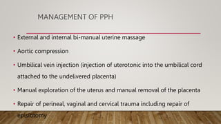 MANAGEMENT OF PPH
• External and internal bi-manual uterine massage
• Aortic compression
• Umbilical vein injection (injection of uterotonic into the umbilical cord
attached to the undelivered placenta)
• Manual exploration of the uterus and manual removal of the placenta
• Repair of perineal, vaginal and cervical trauma including repair of
episiotomy
 
