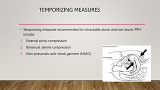 TEMPORIZING MEASURES
• Temporizing measures recommended for intractable atonic and non-atonic PPH
include:
1. External aortic compression
2. Bimanual uterine compression
3. Non-pneumatic anti-shock garment (NASG)
 