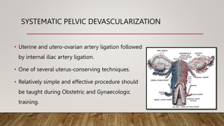 SYSTEMATIC PELVIC DEVASCULARIZATION
• Uterine and utero-ovarian artery ligation followed
by internal iliac artery ligation.
• One of several uterus-conserving techniques.
• Relatively simple and effective procedure should
be taught during Obstetric and Gynaecologic
training.
 