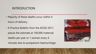 INTRODUCTION
• Majority of these deaths occur within 4
hours of delivery.
• A Practice Bulletin from the ACOG 2011,
places the estimate at 140,000 maternal
deaths per year or 1 woman every 4
minutes due to postpartum haemorrhage.
 