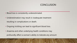 CONCLUSION
• Blood loss is consistently underestimated.
• Underestimation may result in inadequate treatment
resulting in complications or death.
• Ongoing trickling can lead to significant blood loss.
• Anaemia and other underlying health conditions may
profoundly affect a woman‘s ability to tolerate any amount
of blood loss.
 