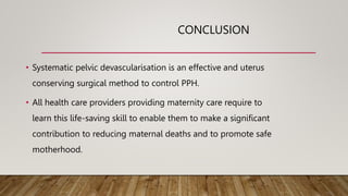 CONCLUSION
• Systematic pelvic devascularisation is an effective and uterus
conserving surgical method to control PPH.
• All health care providers providing maternity care require to
learn this life-saving skill to enable them to make a significant
contribution to reducing maternal deaths and to promote safe
motherhood.
 