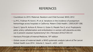 REFERENCES
• Countdown to 2015: Maternal, Newborn and Child Survival, WHO, 2012
• Lu M C, Fridman M, Korst L M. et al. Variations in the incidence of postpartum
hemorrhage across hospitals in California. Matern Child Health J. 2005;9:297–306.
• Sivan E, Spira M, Achiron R, Rimon U, Golan G, Mazaki-Tovi S, et al. Prophylactic
pelvic artery catheterization and embolization in women with placenta accreta:
can it prevent cesarean hysterectomy? Am J Perinatol 2010;27:455–61
• Harrisons Principle of Internal Medicine, 19th edition
• Global causes of maternal death: a WHO systematic analysis Lale et al.The Lancet
Global Health June 2014 , Volume 2 , Issue 6 , e323 - e333
• Iwata A, Murayama Y, Itakura A, Baba K, Seki H, Takeda S. Limitations of internal
iliac artery ligation for the reduction of intraoperative hemorrhage during
 