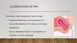 CLASSIFICATION OF PPH
• Secondary (late) postpartum haemorrhage
• Excessive bleeding occurring between 24
hours after delivery of the baby and 6 weeks
postpartum
• Due to retained products of conception, or
infection, or both combined.
 