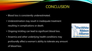 CONCLUSION
• Blood loss is consistently underestimated.
• Underestimation may result in inadequate treatment
resulting in complications or death.
• Ongoing trickling can lead to significant blood loss.
• Anaemia and other underlying health conditions may
profoundly affect a woman‘s ability to tolerate any amount
of blood loss.
 