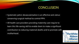 CONCLUSION
• Systematic pelvic devascularisation is an effective and uterus
conserving surgical method to control PPH.
• All health care providers providing maternity care require to
learn this life-saving skill to enable them to make a significant
contribution to reducing maternal deaths and to promote safe
motherhood.
 