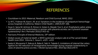 REFERENCES
• Countdown to 2015: Maternal, Newborn and Child Survival, WHO, 2012
• Lu M C, Fridman M, Korst L M. et al. Variations in the incidence of postpartum hemorrhage
across hospitals in California. Matern Child Health J. 2005;9:297–306.
• Sivan E, Spira M, Achiron R, Rimon U, Golan G, Mazaki-Tovi S, et al. Prophylactic pelvic artery
catheterization and embolization in women with placenta accreta: can it prevent cesarean
hysterectomy? Am J Perinatol 2010;27:455–61
• Harrisons Principle of Internal Medicine, 19th edition
• Global causes of maternal death: a WHO systematic analysis Lale et al.The Lancet Global
Health June 2014 , Volume 2 , Issue 6 , e323 - e333
• Iwata A, Murayama Y, Itakura A, Baba K, Seki H, Takeda S. Limitations of internal iliac artery
ligation for the reduction of intraoperative hemorrhage during cesarean hysterectomy in
cases of placenta previa accreta. J Obstet Gynaecol Res. 2010 Apr;36(2):254-9.
 