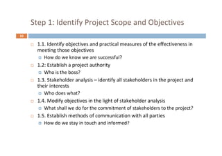 10
Step 1: Identify Project Scope and Objectives
 1.1. Identify objectives and practical measures of the effectiveness in
meeting those objectives
 How do we know we are successful?
 1.2: Establish a project authority
 Who is the boss?
 1.3. Stakeholder analysis – identify all stakeholders in the project and
their interests
 Who does what?
 1.4. Modify objectives in the light of stakeholder analysis
 What shall we do for the commitment of stakeholders to the project?
 1.5. Establish methods of communication with all parties
 How do we stay in touch and informed?
 