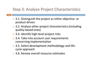 12
Step 3: Analyze Project Characteristics
 3.1. Distinguish the project as either objective- or
product-driven
 3.2. Analyze other project characteristics (including
quality-based ones)
 3.3. Identify high-level project risks
 3.4. Take into account user requirements
concerning implementation
 3.5. Select development methodology and life-
cycle approach
 3.6. Review overall resource estimates
 