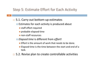 17
Step 5: Estimate Effort for Each Activity
 5.1. Carry out bottom-up estimates
 Estimates for each activity is produced about
 staff effort required
 probable elapsed time
 non-staff resources
 Elapsed time is different from effort!
 Effort is the amount of work that needs to be done.
 Elapsed time is the time between the start and end of a
task.
 5.2. Revise plan to create controllable activities
 