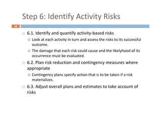 18
Step 6: Identify Activity Risks
 6.1. Identify and quantify activity-based risks
 Look at each activity in turn and assess the risks to its successful
outcome.
 The damage that each risk could cause and the likelyhood of its
occurrence must be evaluated.
 6.2. Plan risk reduction and contingency measures where
appropriate
 Contingency plans specify action that is to be taken if a risk
materializes.
 6.3. Adjust overall plans and estimates to take account of
risks
 