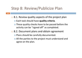 20
Step 8: Review/Publicize Plan
 8.1. Review quality aspects of the project plan
 Each task should have quality criteria.
 These quality checks have to be passed before the
activity can be “signed off” as completed.
 8.2. Document plans and obtain agreement
 Plans should be carefully documented.
 All the parties to the project must understand and
agree on the plan.
 
