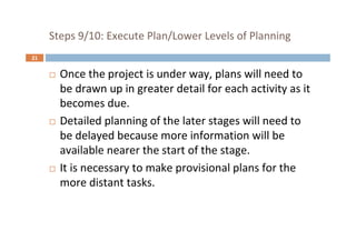 21
Steps 9/10: Execute Plan/Lower Levels of Planning
 Once the project is under way, plans will need to
be drawn up in greater detail for each activity as it
becomes due.
 Detailed planning of the later stages will need to
be delayed because more information will be
available nearer the start of the stage.
 It is necessary to make provisional plans for the
more distant tasks.
 