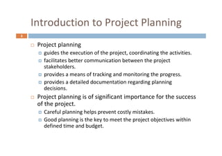 3
Introduction to Project Planning
 Project planning
 guides the execution of the project, coordinating the activities.
 facilitates better communication between the project
stakeholders.
 provides a means of tracking and monitoring the progress.
 provides a detailed documentation regarding planning
decisions.
 Project planning is of significant importance for the success
of the project.
 Careful planning helps prevent costly mistakes.
 Good planning is the key to meet the project objectives within
defined time and budget.
 