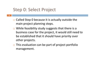 9
Step 0: Select Project
 Called Step 0 because it is actually outside the
main project planning steps.
 While feasibility study suggests that there is a
business case for the project, it would still need to
be established that it should have priority over
other projects.
 This evaluation can be part of project portfolio
management.
 