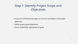 Step 1: Identify Project Scope and
Objectives
• Ensure all involved parties agree on and are committed to the project
objectives.
• Define project goals (objectives).
• Ensure stakeholder agreement on goals.
10
 